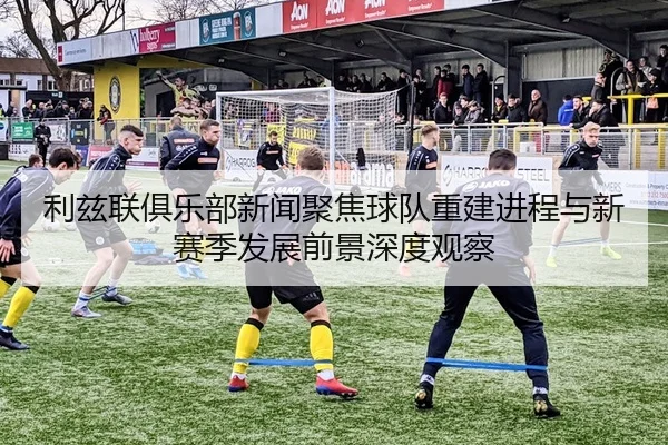 利兹联俱乐部新闻聚焦球队重建进程与新赛季发展前景深度观察