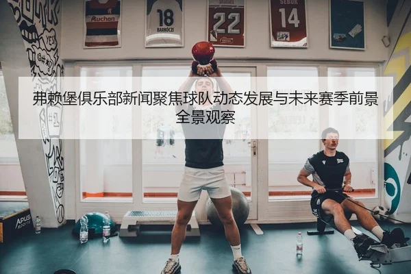 弗赖堡俱乐部新闻聚焦球队动态发展与未来赛季前景全景观察