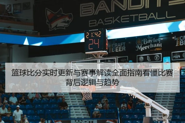 篮球比分实时更新与赛事解读全面指南看懂比赛背后逻辑与趋势