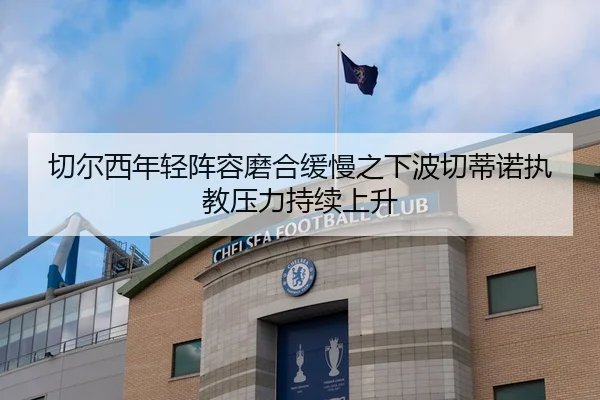 切尔西年轻阵容磨合缓慢之下波切蒂诺执教压力持续上升