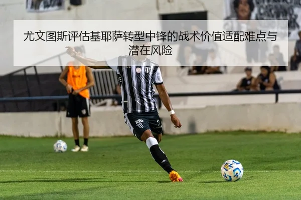 尤文图斯评估基耶萨转型中锋的战术价值适配难点与潜在风险